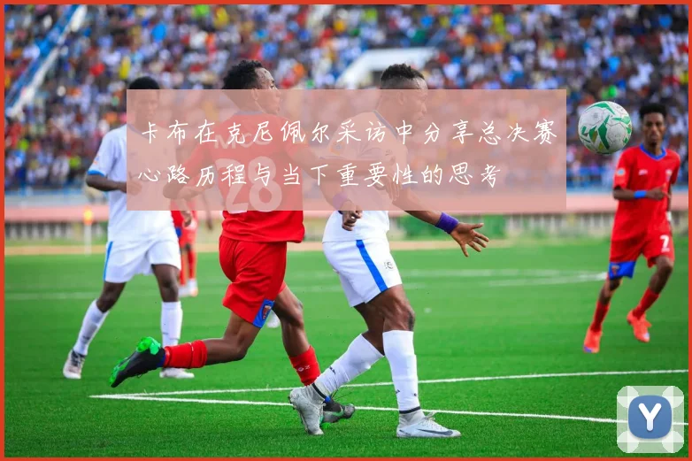 卡布在克尼佩尔采访中分享总决赛心路历程与当下重要性的思考
