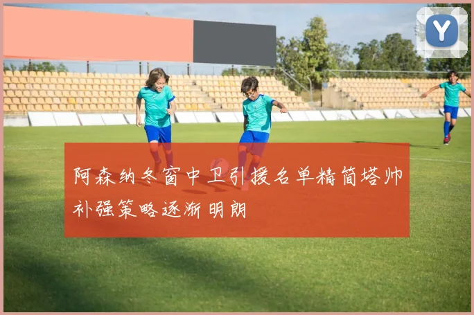 阿森纳冬窗中卫引援名单精简塔帅补强策略逐渐明朗