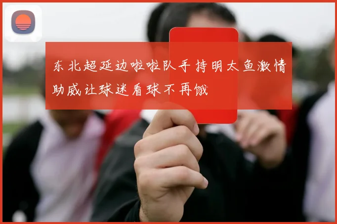 东北超延边啦啦队手持明太鱼激情助威让球迷看球不再饿