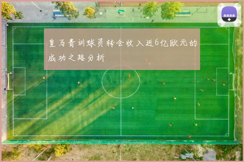 皇马青训球员转会收入近6亿欧元的成功之路分析