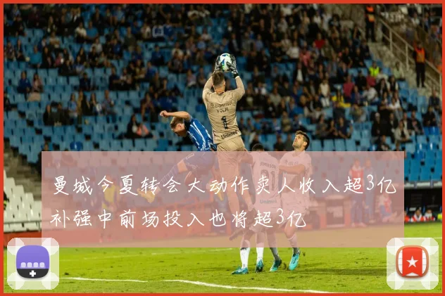 曼城今夏转会大动作卖人收入超3亿补强中前场投入也将超3亿