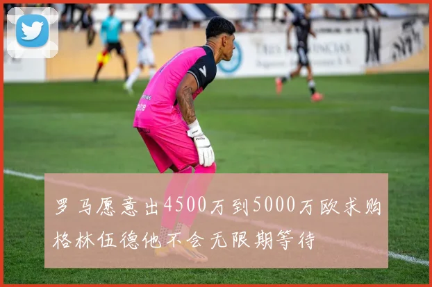罗马愿意出4500万到5000万欧求购格林伍德他不会无限期等待