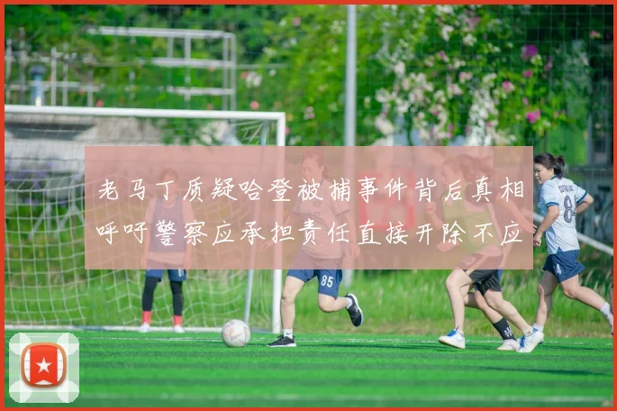 老马丁质疑哈登被捕事件背后真相呼吁警察应承担责任直接开除不应出风头