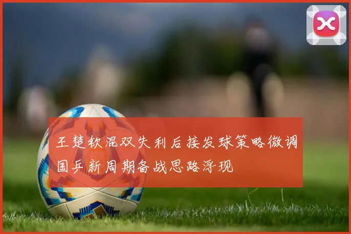 王楚钦混双失利后接发球策略微调国乒新周期备战思路浮现