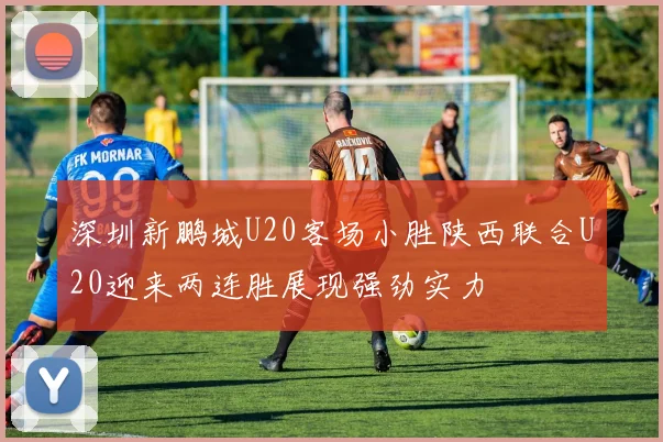 深圳新鹏城U20客场小胜陕西联合U20迎来两连胜展现强劲实力