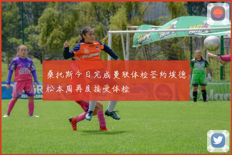 桑托斯今日完成曼联体检签约埃德松本周再度接受体检