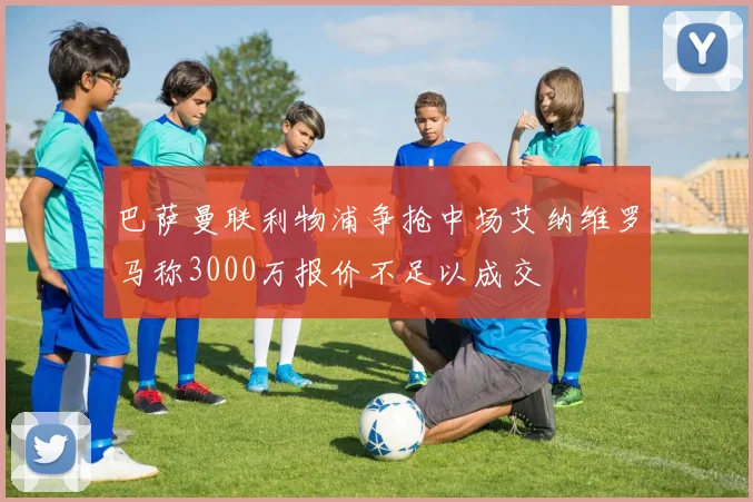巴萨曼联利物浦争抢中场艾纳维罗马称3000万报价不足以成交