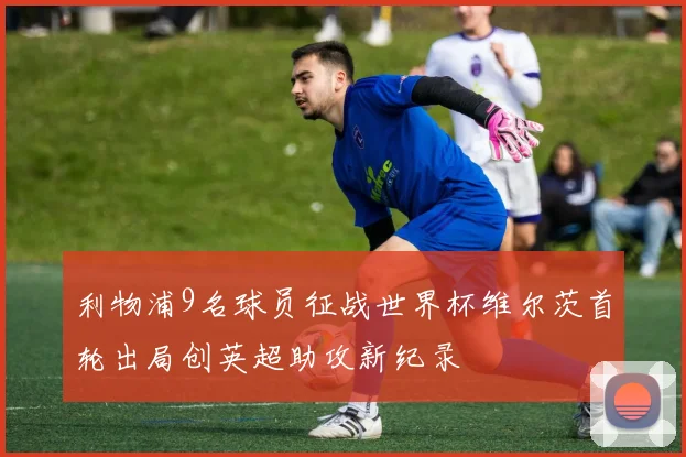 利物浦9名球员征战世界杯维尔茨首轮出局创英超助攻新纪录