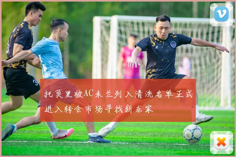 托莫里被AC米兰列入清洗名单正式进入转会市场寻找新东家