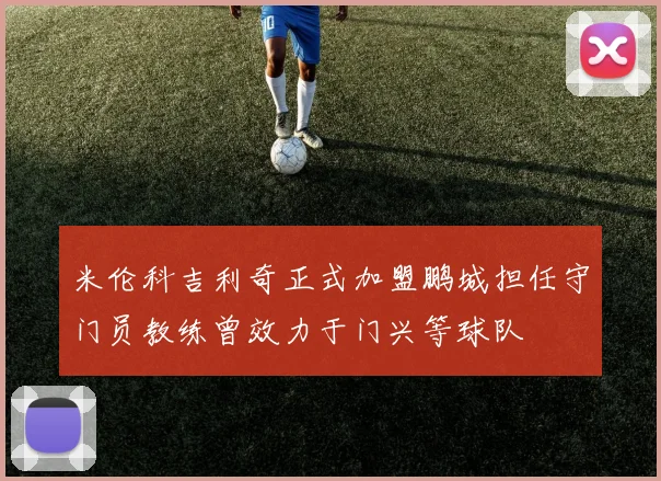 米伦科吉利奇正式加盟鹏城担任守门员教练曾效力于门兴等球队