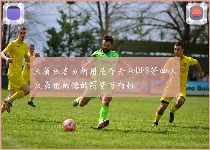 火箭记者分析用范乔丹和DFS等四人交易伦纳德的薪资可行性