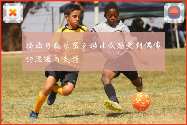 梅西与我亲密互动让我感受到偶像的温暖与支持