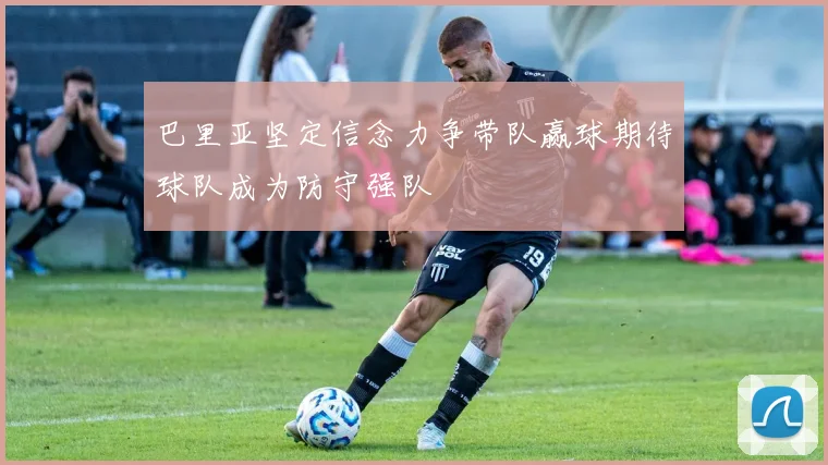 巴里亚坚定信念力争带队赢球期待球队成为防守强队