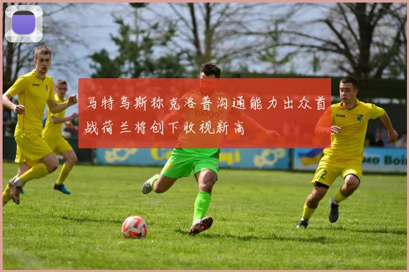 马特乌斯称克洛普沟通能力出众首战荷兰将创下收视新高