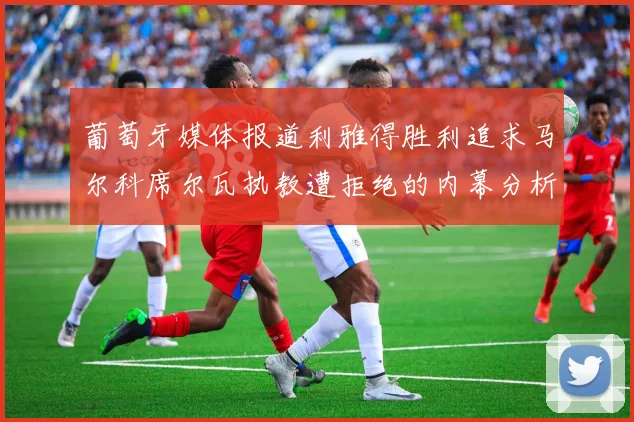 葡萄牙媒体报道利雅得胜利追求马尔科席尔瓦执教遭拒绝的内幕分析