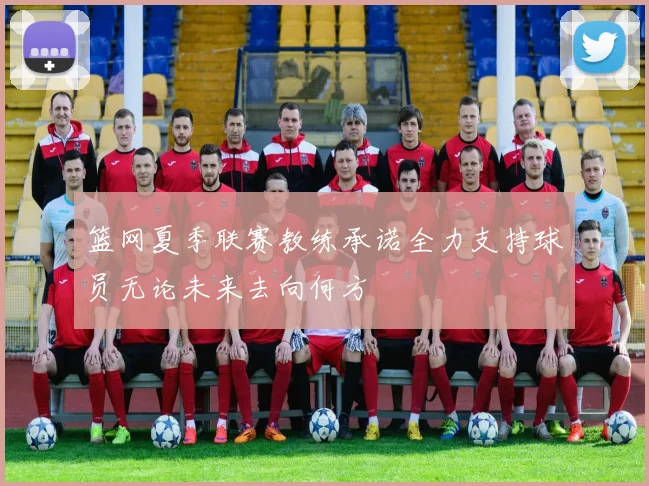 篮网夏季联赛教练承诺全力支持球员无论未来去向何方