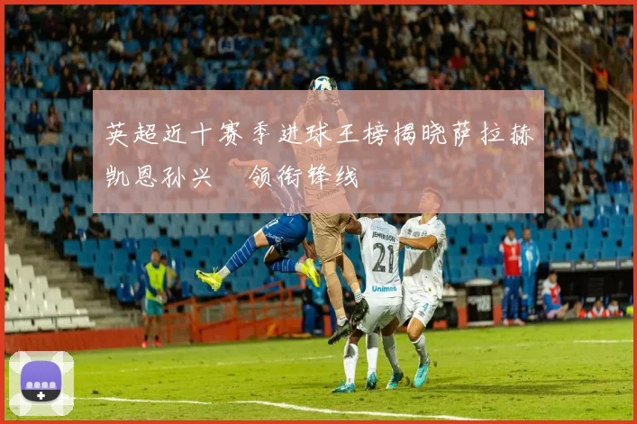 英超近十赛季进球王榜揭晓萨拉赫凯恩孙兴慜领衔锋线