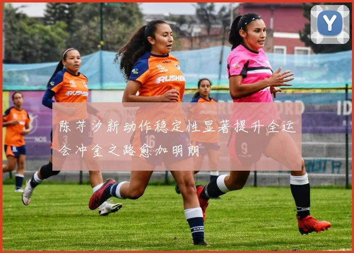 陈芋汐新动作稳定性显著提升全运会冲金之路愈加明朗