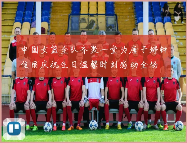 中国女篮全队齐聚一堂为唐子婷钟佳丽庆祝生日温馨时刻感动全场