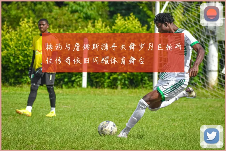 梅西与詹姆斯携手共舞岁月巨轮两位传奇依旧闪耀体育舞台