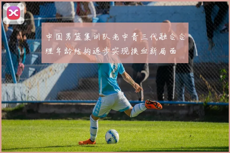 中国男篮集训队老中青三代融合合理年龄结构逐步实现换血新局面