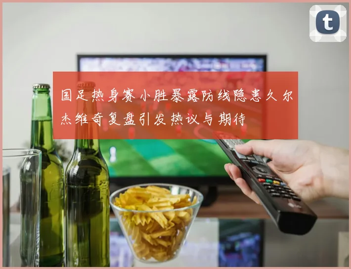 国足热身赛小胜暴露防线隐患久尔杰维奇复盘引发热议与期待