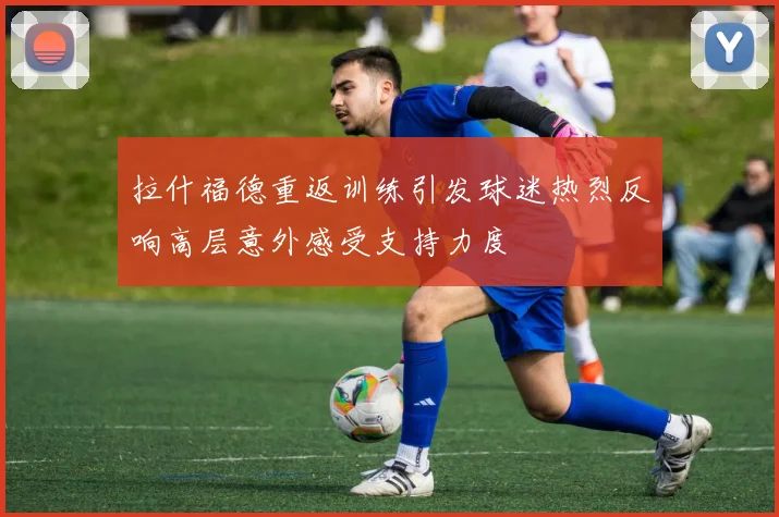 拉什福德重返训练引发球迷热烈反响高层意外感受支持力度
